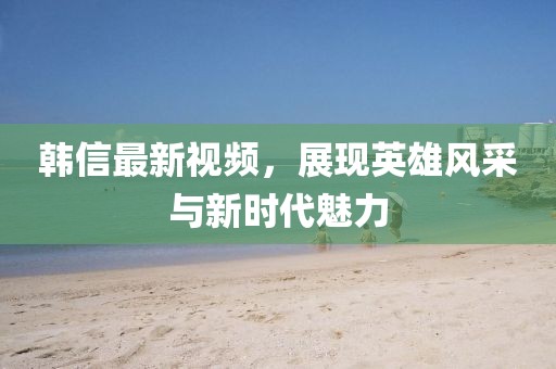 韓信最新視頻，展現(xiàn)英雄風(fēng)采與新時代魅力