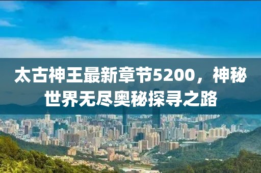 太古神王最新章節(jié)5200，神秘世界無盡奧秘探尋之路