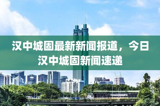 漢中城固最新新聞報(bào)道，今日漢中城固新聞速遞