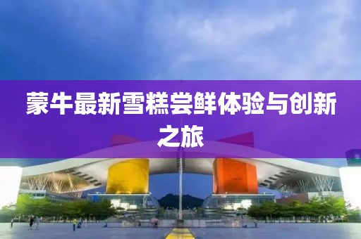 蒙牛最新雪糕嘗鮮體驗與創(chuàng)新之旅