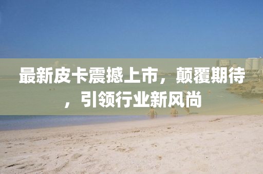 最新皮卡震撼上市，顛覆期待，引領(lǐng)行業(yè)新風(fēng)尚