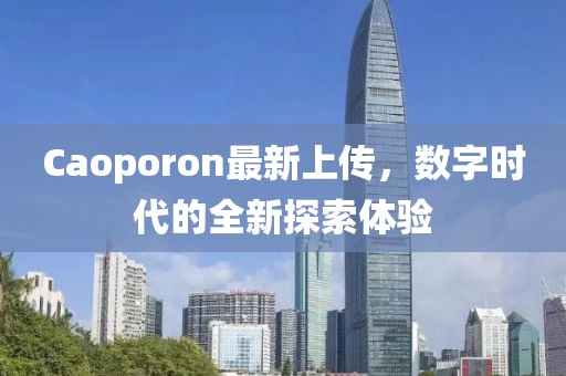 Caoporon最新上傳，數(shù)字時(shí)代的全新探索體驗(yàn)