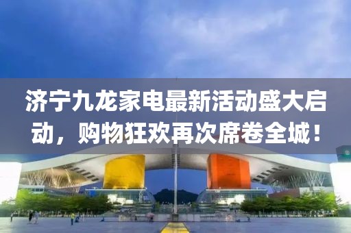 濟(jì)寧九龍家電最新活動盛大啟動，購物狂歡再次席卷全城！