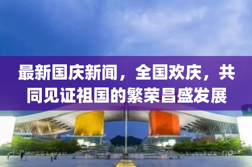 最新國慶新聞，全國歡慶，共同見證祖國的繁榮昌盛發(fā)展