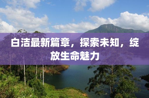 白潔最新篇章，探索未知，綻放生命魅力