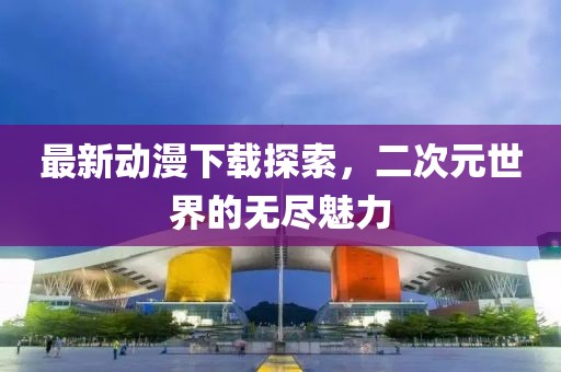 最新動漫下載探索，二次元世界的無盡魅力