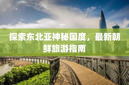 探索東北亞神秘國度，最新朝鮮旅游指南