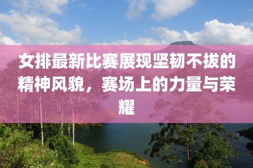 女排最新比賽展現(xiàn)堅(jiān)韌不拔的精神風(fēng)貌，賽場上的力量與榮耀
