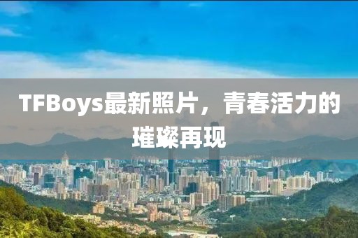 TFBoys最新照片，青春活力的璀璨再現(xiàn)