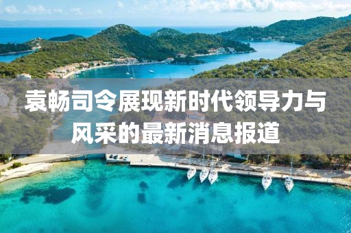 袁暢司令展現(xiàn)新時代領(lǐng)導(dǎo)力與風(fēng)采的最新消息報道