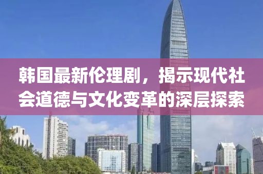 韓國(guó)最新倫理劇，揭示現(xiàn)代社會(huì)道德與文化變革的深層探索