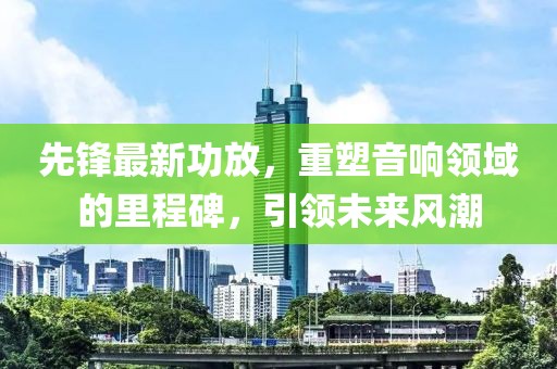 先鋒最新功放，重塑音響領(lǐng)域的里程碑，引領(lǐng)未來風(fēng)潮