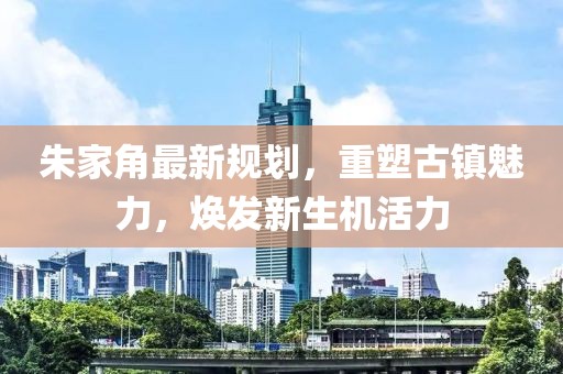朱家角最新規(guī)劃，重塑古鎮(zhèn)魅力，煥發(fā)新生機(jī)活力
