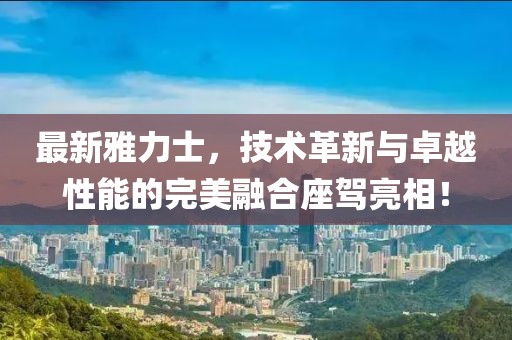最新雅力士，技術(shù)革新與卓越性能的完美融合座駕亮相！