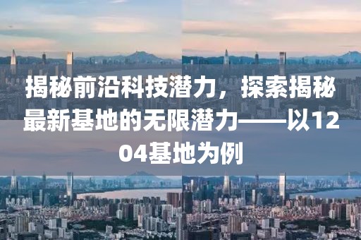 揭秘前沿科技潛力，探索揭秘最新基地的無(wú)限潛力——以1204基地為例