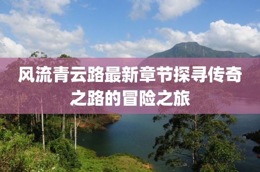 風(fēng)流青云路最新章節(jié)探尋傳奇之路的冒險(xiǎn)之旅