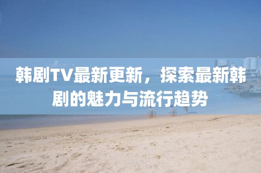 韓劇TV最新更新，探索最新韓劇的魅力與流行趨勢