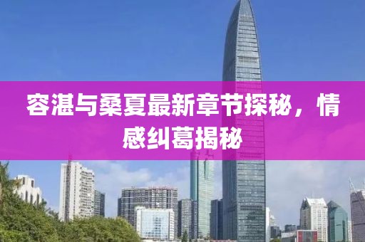 容湛與桑夏最新章節(jié)探秘，情感糾葛揭秘