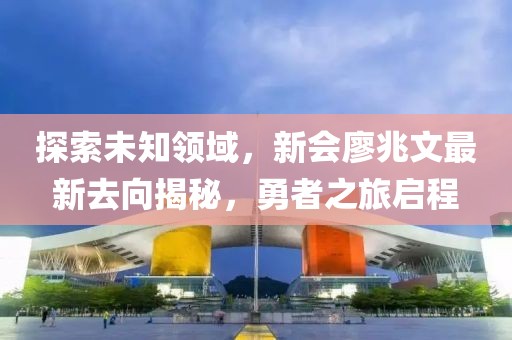 探索未知領(lǐng)域，新會廖兆文最新去向揭秘，勇者之旅啟程