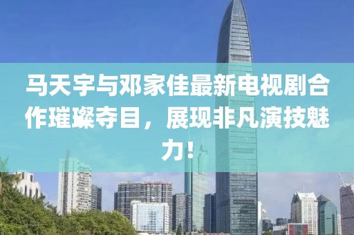 馬天宇與鄧家佳最新電視劇合作璀璨奪目，展現(xiàn)非凡演技魅力！