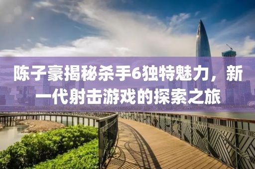 陳子豪揭秘殺手6獨(dú)特魅力，新一代射擊游戲的探索之旅