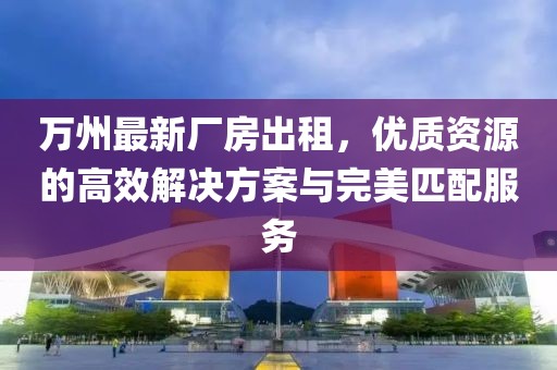 萬州最新廠房出租，優(yōu)質(zhì)資源的高效解決方案與完美匹配服務(wù)
