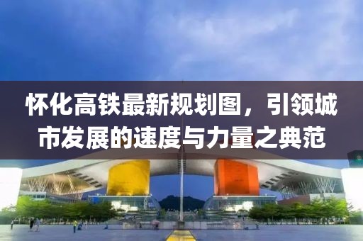 懷化高鐵最新規(guī)劃圖，引領(lǐng)城市發(fā)展的速度與力量之典范