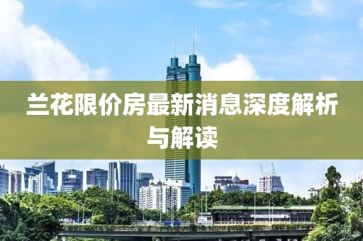 蘭花限價(jià)房最新消息深度解析與解讀