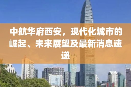 中航華府西安，現(xiàn)代化城市的崛起、未來(lái)展望及最新消息速遞