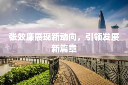 張效廉展現(xiàn)新動向，引領(lǐng)發(fā)展新篇章