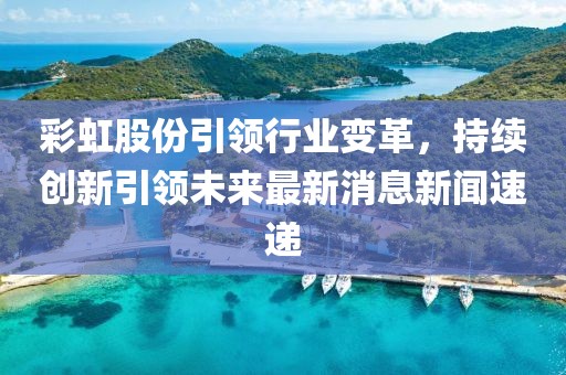 彩虹股份引領(lǐng)行業(yè)變革，持續(xù)創(chuàng)新引領(lǐng)未來(lái)最新消息新聞速遞