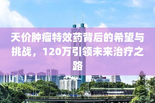天價腫瘤特效藥背后的希望與挑戰(zhàn)，120萬引領未來治療之路