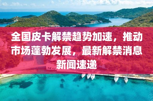 全國(guó)皮卡解禁趨勢(shì)加速，推動(dòng)市場(chǎng)蓬勃發(fā)展，最新解禁消息新聞速遞