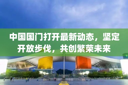 中國國門打開最新動態(tài)，堅定開放步伐，共創(chuàng)繁榮未來