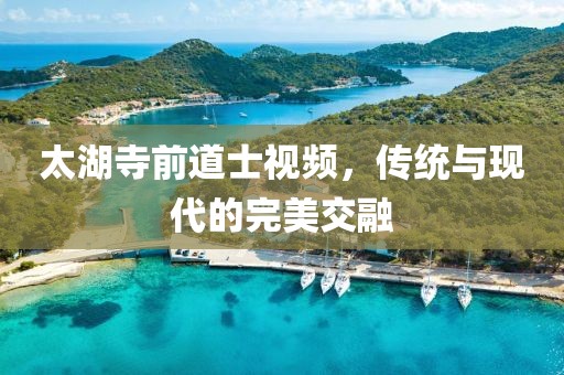 太湖寺前道士視頻，傳統(tǒng)與現(xiàn)代的完美交融