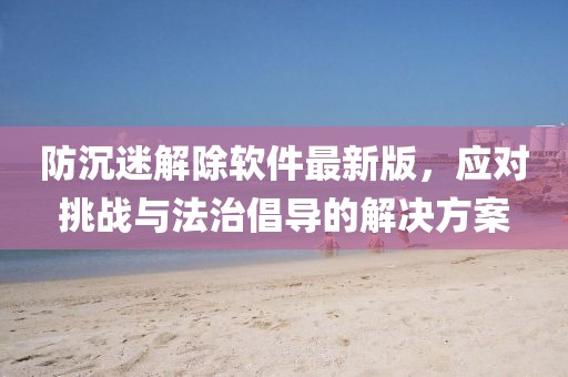 防沉迷解除軟件最新版，應對挑戰(zhàn)與法治倡導的解決方案