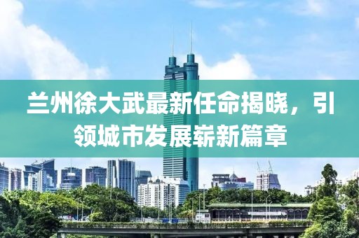 蘭州徐大武最新任命揭曉，引領城市發(fā)展嶄新篇章