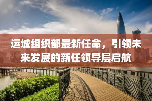 運(yùn)城組織部最新任命，引領(lǐng)未來(lái)發(fā)展的新任領(lǐng)導(dǎo)層啟航