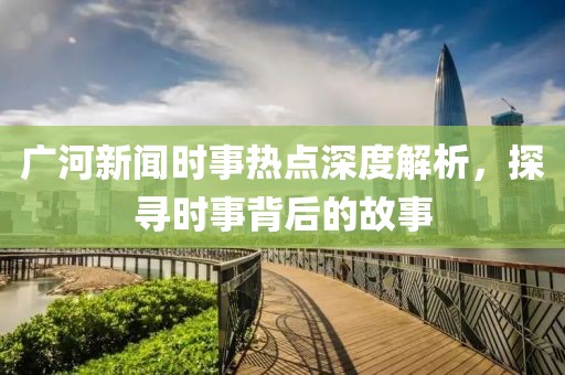 廣河新聞時(shí)事熱點(diǎn)深度解析，探尋時(shí)事背后的故事