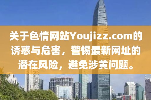 關(guān)于色情網(wǎng)站Youjizz.com的誘惑與危害，警惕最新網(wǎng)址的潛在風(fēng)險，避免涉黃問題。