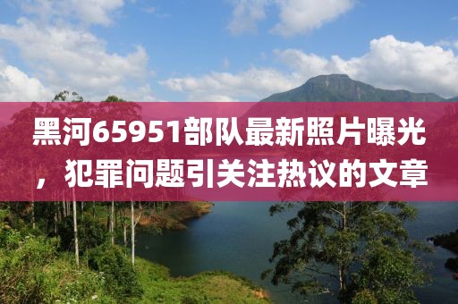 黑河65951部隊最新照片曝光，犯罪問題引關(guān)注熱議的文章
