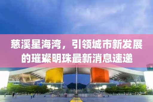 慈溪星海灣，引領(lǐng)城市新發(fā)展的璀璨明珠最新消息速遞