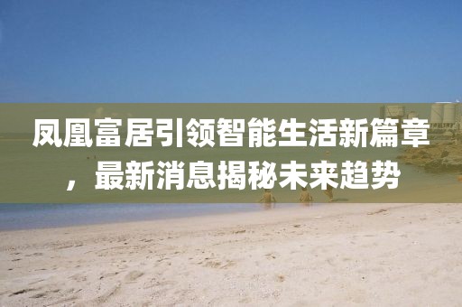 鳳凰富居引領(lǐng)智能生活新篇章，最新消息揭秘未來趨勢(shì)