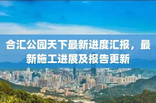 合匯公園天下最新進度匯報，最新施工進展及報告更新