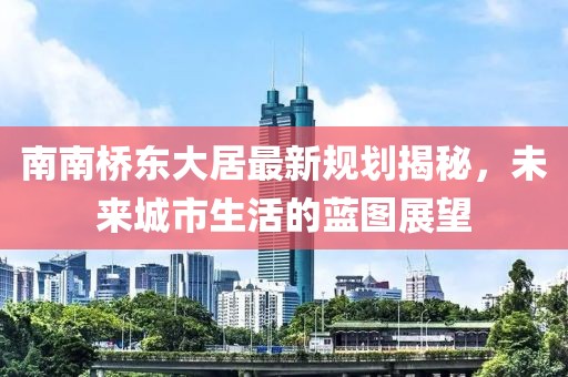南南橋東大居最新規(guī)劃揭秘，未來城市生活的藍(lán)圖展望