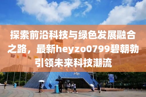 探索前沿科技與綠色發(fā)展融合之路，最新heyzo0799碧朝勃引領(lǐng)未來(lái)科技潮流