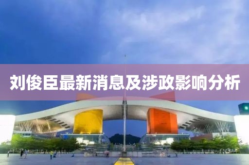 劉俊臣最新消息及涉政影響分析