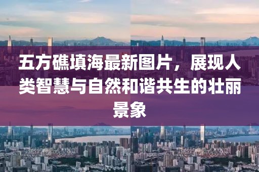 五方礁填海最新圖片，展現(xiàn)人類智慧與自然和諧共生的壯麗景象