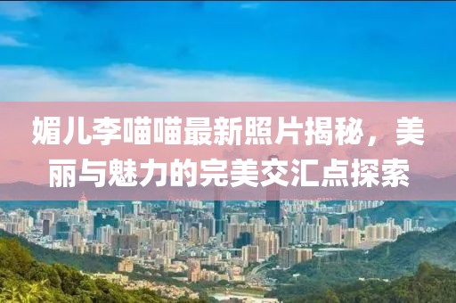 媚兒李喵喵最新照片揭秘，美麗與魅力的完美交匯點(diǎn)探索