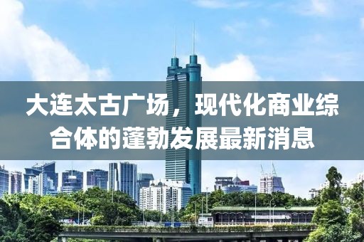 大連太古廣場，現(xiàn)代化商業(yè)綜合體的蓬勃發(fā)展最新消息